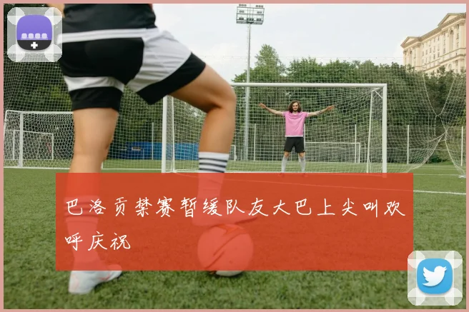 巴洛贡禁赛暂缓队友大巴上尖叫欢呼庆祝